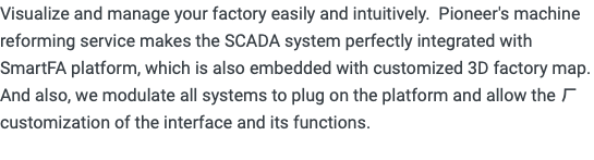 Visualize and manage your factory easily and intuitively. Pioneer's machine reforming service makes the SCADA system perfectly integrated with SmartFA platform, which is also embedded with customized 3D factory map. And also, we modulate all systems to plug on the platform and allow the ㄏcustomization of the interface and its functions. 