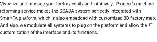 Visualize and manage your factory easily and intuitively. Pioneer's machine reforming service makes the SCADA system perfectly integrated with SmartFA platform, which is also embedded with customized 3D factory map. And also, we modulate all systems to plug on the platform and allow the ㄏcustomization of the interface and its functions. 