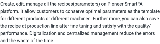 Create, edit, manage all the recipes(parameters) on Pioneer SmartFA platform. It allow customers to conserve optimal parameters as the template for different products or different machines. Further more, you can also save the recipe at production line after fine tuning and satisfy with the quality/performance. Digitalization and centralized management reduce the errors and the waste of the time.