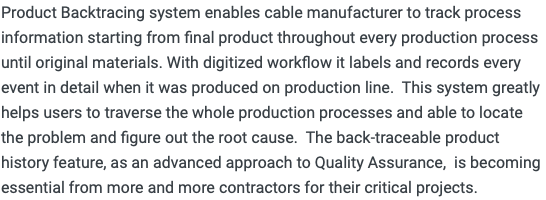 Product Backtracing system enables cable manufacturer to track process information starting from final product throughout every production process until original materials. With digitized workflow it labels and records every event in detail when it was produced on production line. This system greatly helps users to traverse the whole production processes and able to locate the problem and figure out the root cause. The back-traceable product history feature, as an advanced approach to Quality Assurance, is becoming essential from more and more contractors for their critical projects.