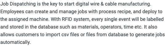 Job Dispatching is the key to start digital wire & cable manufacturing. Employees can create and manage jobs with process recipe, and deploy to the assigned machine. With RFID system, every single event will be labelled and stored in the database such as materials, operators, time etc. It also allows customers to import csv files or files from database to generate jobs automatically. 