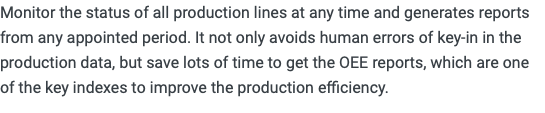 Monitor the status of all production lines at any time and generates reports from any appointed period. It not only avoids human errors of key-in in the production data, but save lots of time to get the OEE reports, which are one of the key indexes to improve the production efficiency.