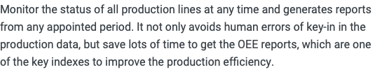 Monitor the status of all production lines at any time and generates reports from any appointed period. It not only avoids human errors of key-in in the production data, but save lots of time to get the OEE reports, which are one of the key indexes to improve the production efficiency.