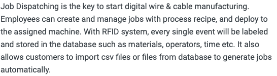 Job Dispatching is the key to start digital wire & cable manufacturing. Employees can create and manage jobs with process recipe, and deploy to the assigned machine. With RFID system, every single event will be labeled and stored in the database such as materials, operators, time etc. It also allows customers to import csv files or files from database to generate jobs automatically. 
