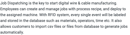 Job Dispatching is the key to start digital wire & cable manufacturing. Employees can create and manage jobs with process recipe, and deploy to the assigned machine. With RFID system, every single event will be labeled and stored in the database such as materials, operators, time etc. It also allows customers to import csv files or files from database to generate jobs automatically. 