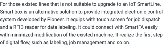 For those existed lines that is not suitable to upgrade to an IoT SmartLine, Smart box is an alternative solution to provide integrated electronic control system developed by Pioneer. It equips with touch screen for job dispatch and a RFID reader for data labeling. It could connect with SmartFA easily with minimized modification of the existed machine. It realize the first step of digital flow, such as labeling, job management and so on.