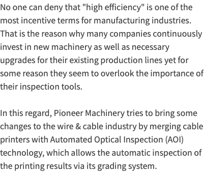 No one can deny that "high efficiency" is one of the most incentive terms for manufacturing industries. That is the reason why many companies continuously invest in new machinery as well as necessary upgrades for their existing production lines yet for some reason they seem to overlook the importance of their inspection tools. In this regard, Pioneer Machinery tries to bring some changes to the wire & cable industry by merging cable printers with Automated Optical Inspection (AOI) technology, which allows the automatic inspection of the printing results via its grading system.