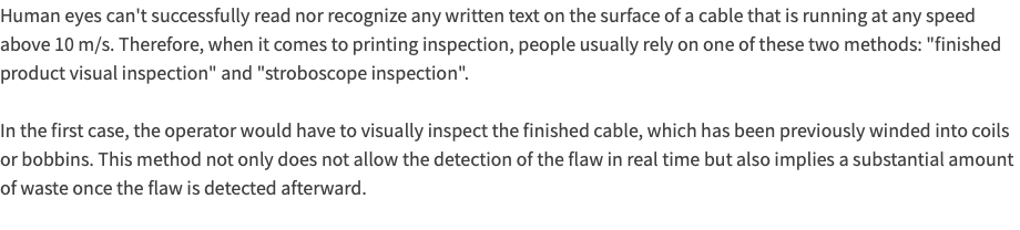 Human eyes can't successfully read nor recognize any written text on the surface of a cable that is running at any speed above 10 m/s. Therefore, when it comes to printing inspection, people usually rely on one of these two methods: "finished product visual inspection" and "stroboscope inspection". In the first case, the operator would have to visually inspect the finished cable, which has been previously winded into coils or bobbins. This method not only does not allow the detection of the flaw in real time but also implies a substantial amount of waste once the flaw is detected afterward. 