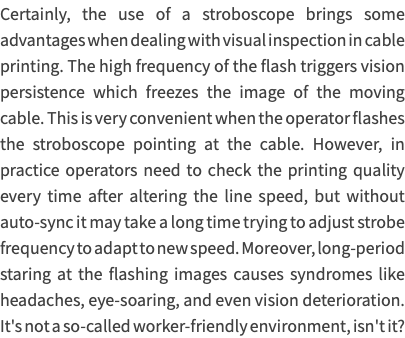 Certainly, the use of a stroboscope brings some advantages when dealing with visual inspection in cable printing. The high frequency of the flash triggers vision persistence which freezes the image of the moving cable. This is very convenient when the operator flashes the stroboscope pointing at the cable. However, in practice operators need to check the printing quality every time after altering the line speed, but without auto-sync it may take a long time trying to adjust strobe frequency to adapt to new speed. Moreover, long-period staring at the flashing images causes syndromes like headaches, eye-soaring, and even vision deterioration. It's not a so-called worker-friendly environment, isn't it?