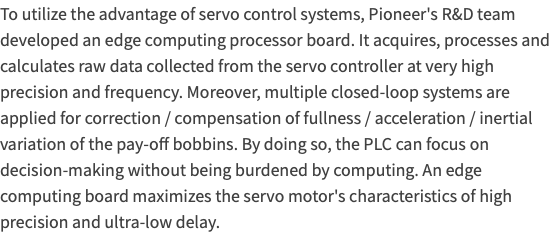 To utilize the advantage of servo control systems, Pioneer's R&D team developed an edge computing processor board. It acquires, processes and calculates raw data collected from the servo controller at very high precision and frequency. Moreover, multiple closed-loop systems are applied for correction / compensation of fullness / acceleration / inertial variation of the pay-off bobbins. By doing so, the PLC can focus on decision-making without being burdened by computing. An edge computing board maximizes the servo motor's characteristics of high precision and ultra-low delay. 