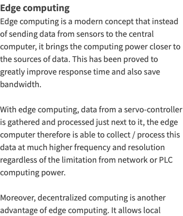 Edge computing Edge computing is a modern concept that instead of sending data from sensors to the central computer, it brings the computing power closer to the sources of data. This has been proved to greatly improve response time and also save bandwidth. With edge computing, data from a servo-controller is gathered and processed just next to it, the edge computer therefore is able to collect / process this data at much higher frequency and resolution regardless of the limitation from network or PLC computing power. Moreover, decentralized computing is another advantage of edge computing. It allows local 