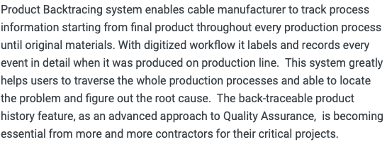 Product Backtracing system enables cable manufacturer to track process information starting from final product throughout every production process until original materials. With digitized workflow it labels and records every event in detail when it was produced on production line. This system greatly helps users to traverse the whole production processes and able to locate the problem and figure out the root cause. The back-traceable product history feature, as an advanced approach to Quality Assurance, is becoming essential from more and more contractors for their critical projects.