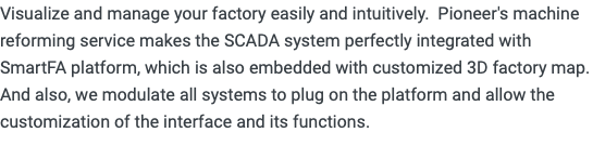 Visualize and manage your factory easily and intuitively. Pioneer's machine reforming service makes the SCADA system perfectly integrated with SmartFA platform, which is also embedded with customized 3D factory map. And also, we modulate all systems to plug on the platform and allow the customization of the interface and its functions. 