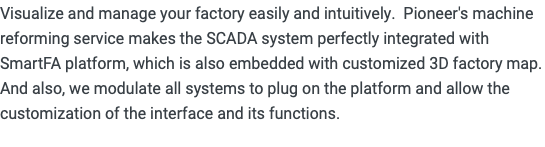 Visualize and manage your factory easily and intuitively. Pioneer's machine reforming service makes the SCADA system perfectly integrated with SmartFA platform, which is also embedded with customized 3D factory map. And also, we modulate all systems to plug on the platform and allow the customization of the interface and its functions. 