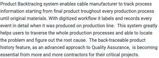 Product Backtracing system enables cable manufacturer to track process information starting from final product troughout every production process until original materials. With digitized workflow it labels and records every event in detail when it was produced on production line. This system greatly helps users to traverse the whole production processes and able to locate the problem and figure out the root cause. The back-traceable product history feature, as an advanced approach to Quality Assurance, is becoming essential from more and more contractors for their critical projects.