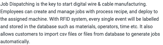 Job Dispatching is the key to start digital wire & cable manufacturing. Employees can create and manage jobs with process recipe, and deploy to the assigned machine. With RFID system, every single event will be labelled and stored in the database such as materials, operators, time etc. It also allows customers to import csv files or files from database to generate jobs automatically. 