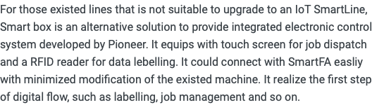 For those existed lines that is not suitable to upgrade to an IoT SmartLine, Smart box is an alternative solution to provide integrated electronic control system developed by Pioneer. It equips with touch screen for job dispatch and a RFID reader for data lebelling. It could connect with SmartFA easliy with minimized modification of the existed machine. It realize the first step of digital flow, such as labelling, job management and so on.