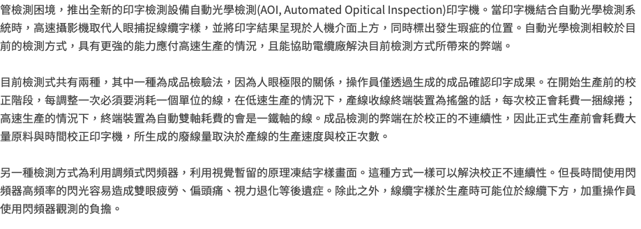 管檢測困境，推出全新的印字檢測設備自動光學檢測(AOI, Automated Opitical Inspection)印字機。當印字機結合自動光學檢測系統時，高速攝影機取代人眼捕捉線纜字樣，並將印字結果呈現於人機介面上方，同時標出發生瑕疵的位置。自動光學檢測相較於目前的檢測方式，具有更強的能力應付高速生產的情況，且能協助電纜廠解決目前檢測方式所帶來的弊端。 目前檢測式共有兩種，其中一種為成品檢驗法，因為人眼極限的關係，操作員僅透過生成的成品確認印字成果。在開始生產前的校正階段，每調整一次必須要消耗一個單位的線，在低速生產的情況下，產線收線終端裝置為搖盤的話，每次校正會耗費一捆線捲；高速生產的情況下，終端裝置為自動雙軸耗費的會是一鐵軸的線。成品檢測的弊端在於校正的不連續性，因此正式生產前會耗費大量原料與時間校正印字機，所生成的廢線量取決於產線的生產速度與校正次數。 另一種檢測方式為利用調頻式閃頻器，利用視覺暫留的原理凍結字樣畫面。這種方式一樣可以解決校正不連續性。但長時間使用閃頻器高頻率的閃光容易造成雙眼疲勞、偏頭痛、視力退化等後遺症。除此之外，線纜字樣於生產時可能位於線纜下方，加重操作員使用閃頻器觀測的負擔。 
