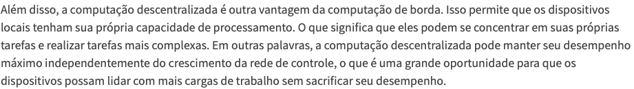 Além disso, a computação descentralizada é outra vantagem da computação de borda. Isso permite que os dispositivos locais tenham sua própria capacidade de processamento. O que significa que eles podem se concentrar em suas próprias tarefas e realizar tarefas mais complexas. Em outras palavras, a computação descentralizada pode manter seu desempenho máximo independentemente do crescimento da rede de controle, o que é uma grande oportunidade para que os dispositivos possam lidar com mais cargas de trabalho sem sacrificar seu desempenho.