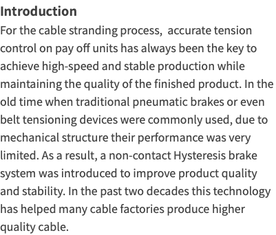 IntroductionFor the cable stranding process, accurate tension control on pay off units has always been the key to achieve high-speed and stable production while maintaining the quality of the finished product. In the old time when traditional pneumatic brakes or even belt tensioning devices were commonly used, due to mechanical structure their performance was very limited. As a result, a non-contact Hysteresis brake system was introduced to improve product quality and stability. In the past two decades this technology has helped many cable factories produce higher quality cable.