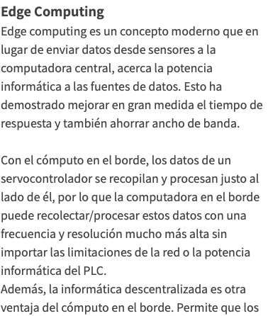 Edge Computing Edge computing es un concepto moderno que en lugar de enviar datos desde sensores a la computadora central, acerca la potencia informática a las fuentes de datos. Esto ha demostrado mejorar en gran medida el tiempo de respuesta y también ahorrar ancho de banda. Con el cómputo en el borde, los datos de un servocontrolador se recopilan y procesan justo al lado de él, por lo que la computadora en el borde puede recolectar/procesar estos datos con una frecuencia y resolución mucho más alta sin importar las limitaciones de la red o la potencia informática del PLC. Además, la informática descentralizada es otra ventaja del cómputo en el borde. Permite que los 