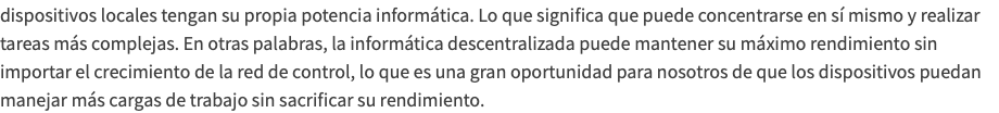 dispositivos locales tengan su propia potencia informática. Lo que significa que puede concentrarse en sí mismo y realizar tareas más complejas. En otras palabras, la informática descentralizada puede mantener su máximo rendimiento sin importar el crecimiento de la red de control, lo que es una gran oportunidad para nosotros de que los dispositivos puedan manejar más cargas de trabajo sin sacrificar su rendimiento.
