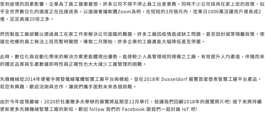 受到疫情的因素影響，企業為了員工健康著想，許多公司不得不停止員工出差業務，同時不少公司採用在家上班的政策，似乎全世界數位化的速度正在迅速成長，以遠端會議軟體Zoom為例，在短短的3月個月內，從單日1000萬活躍用戶增長成2億，足足高達20倍之多。 然而製造工廠卻難以透過員工在家工作來解決公司面臨的難題，許多工廠因疫情造成缺工問題，甚至因封城等隔離政策，使遠在他鄉的員工無法上班而暫時關閉，導致二月開始，許多企業的工廠產能大幅降低甚至停擺。 此時，數位化與自動化帶來的解決方案更能體現出優勢，能使較少人員管理相同規模之工廠，有效提升人均產值，伴隨而來的穩定品質與生產數據即時性與正確性也大大減少工廠管理的困難。 先鋒機械從2014年便著手開發電線電纜智慧工廠平台與模組，並在2018年 Dusseldorf 展覽首度發表智慧工廠平台產品，若您有興趣，歡迎洽詢與合作，讓我們攜手面對未來各個挑戰。 由於今年疫情嚴峻，2020於杜塞爾多夫舉辦的展覽將延期至12月舉行，就讓我們回顧2018年的展覽照片吧! 接下來將持續更新更多先鋒機械智慧工廠的新知，歡迎 follow 我們的 Facebook 跟我們一起討論 IoT 吧! 