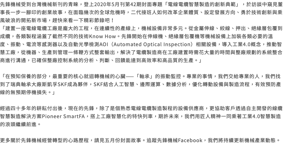 先鋒機械受到台灣機械新刊的青睞，登上2020年5月刊第42期封面專題「電線電纜智慧製造的創新典範」，於訪談中窺見董事長一步一腳印的創業故事，在面臨幾次的全球危機時，二代接班人如何改革企業體質、設定發展方向、勇於技術創新與乘風破浪的開拓新市場，趕快來看一下精彩節錄吧！ 「建置一座電線電纜工廠是龐大的工程，在連續性的產線上，機械設備非常多元。從金屬伸線、絞線、押出、絕緣層包覆到成纜，各類製程涵蓋了截然不同的技術Know How。先鋒開始在伸線機、絕緣層包覆機等機械設備上加裝各類必要的溫度、振動、電流等感測器以及自動光學檢測AOI（Automated Optical Inspection）相關設備，導入工業4.0概念，推動智慧工廠，從機器、生產到管理一條鞭方式整套輸出，解決了電纜製造商在工廠建置時需花大量的時間與整廠規劃的系統整合商進行溝通，已確保整廠控制系統的分析、判斷、回饋能達到高效率和高品質的生產。」 「在預知保養的部分，最重要的核心就迴轉機械的心臟——「軸承」的振動監控。專業的事情，我們交給專業的人，我們找到了瑞典軸承大廠斯凱孚SKF成為夥伴，SKF結合人工智慧、邊際運算、數據分析，優化轉動設備與製造流程，有效預防產線的無預期停機損失。」 經過四十多年的耕耘付出後，現在的先鋒，除了是個熟悉電線電纜製造製程的設備供應商，更協助客戶透過自主開發的線纜智慧製造解決方案Pioneer SmartFA，搭上工廠智慧化的特快列車，期許未來，我們用匠人精神一同乘著工業4.0智慧製造的浪頭繼續前進。 更多關於先鋒機械經營轉型的心路歷程，請見五月份封面故事。追蹤先鋒機械Facebook，我們將持續更新機械產業動態。