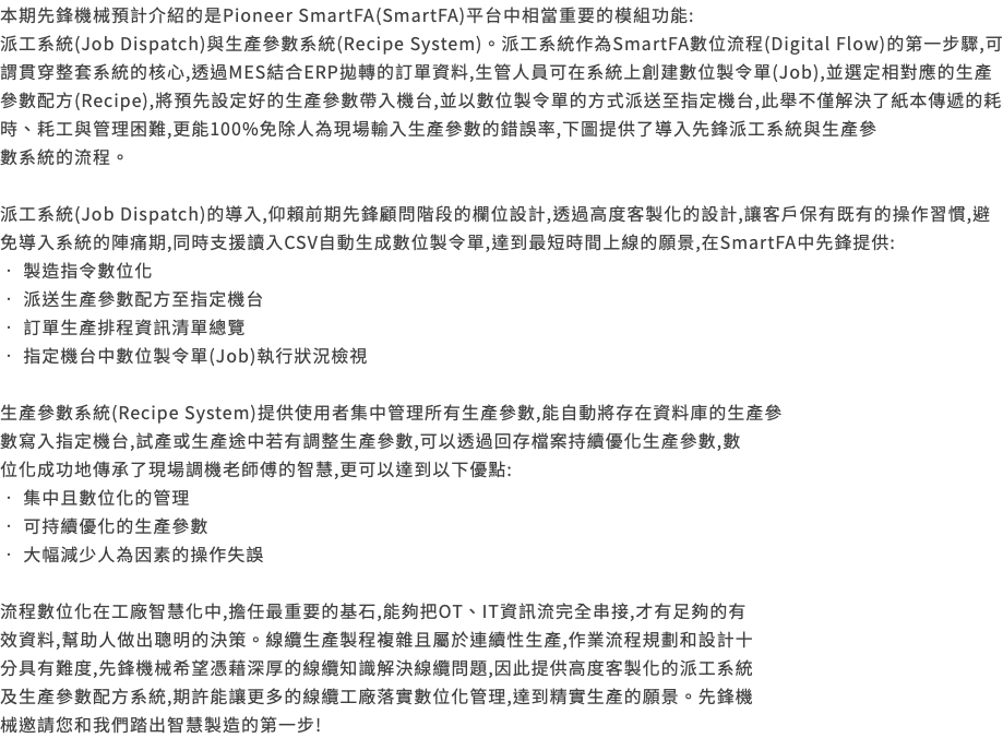 本期先鋒機械預計介紹的是Pioneer SmartFA(SmartFA)平台中相當重要的模組功能: 派工系統(Job Dispatch)與生產參數系統(Recipe System)。派工系統作為SmartFA數位流程(Digital Flow)的第一步驟,可謂貫穿整套系統的核心,透過MES結合ERP拋轉的訂單資料,生管人員可在系統上創建數位製令單(Job),並選定相對應的生產參數配方(Recipe),將預先設定好的生產參數帶入機台,並以數位製令單的方式派送至指定機台,此舉不僅解決了紙本傳遞的耗時、耗工與管理困難,更能100%免除人為現場輸入生產參數的錯誤率,下圖提供了導入先鋒派工系統與生產參 數系統的流程。 派工系統(Job Dispatch)的導入,仰賴前期先鋒顧問階段的欄位設計,透過高度客製化的設計,讓客戶保有既有的操作習慣,避免導入系統的陣痛期,同時支援讀入CSV自動生成數位製令單,達到最短時間上線的願景,在SmartFA中先鋒提供: • 製造指令數位化 • 派送生產參數配方至指定機台 • 訂單生產排程資訊清單總覽 • 指定機台中數位製令單(Job)執行狀況檢視 生產參數系統(Recipe System)提供使用者集中管理所有生產參數,能自動將存在資料庫的生產參 數寫入指定機台,試產或生產途中若有調整生產參數,可以透過回存檔案持續優化生產參數,數 位化成功地傳承了現場調機老師傅的智慧,更可以達到以下優點: • 集中且數位化的管理 • 可持續優化的生產參數 • 大幅減少人為因素的操作失誤 流程數位化在工廠智慧化中,擔任最重要的基石,能夠把OT、IT資訊流完全串接,才有足夠的有 效資料,幫助人做出聰明的決策。線纜生產製程複雜且屬於連續性生產,作業流程規劃和設計十 分具有難度,先鋒機械希望憑藉深厚的線纜知識解決線纜問題,因此提供高度客製化的派工系統 及生產參數配方系統,期許能讓更多的線纜工廠落實數位化管理,達到精實生產的願景。先鋒機 械邀請您和我們踏出智慧製造的第一步!