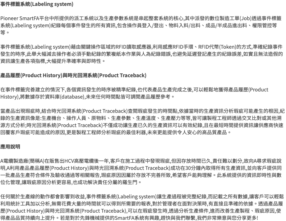 事件標籤系統(Labeling system) Pioneer SmartFA平台中所提供的派工系統以及生產參數系統是串起整套系統的核心,其中派發的數位製造工單(Job)透過事件標籤系統(Labeling system)紀錄每個事件發生的所有資訊,包含操作員登入/登出、物料入料/出料、成品/半成品進出料、權限管控等等。 事件標籤系統(Labeling system)藉由關鍵操作區域的RFID讀取感應器,利用感應RFID手環、RFID代幣(Token)的方式,準確紀錄事件發生的時序,此舉大幅減去操作者必須手動紀錄的繁複紙本作業與人為紀錄錯誤,也避免延遲登記產生的紀錄誤差,如實且無法造假的資訊讓生產各項指標,大幅提升準確率與即時性。 產品履歷(Product History)與時光回溯系統(Product Traceback) 在事件標籤完善建立的情況下,各個資訊發生的時序被精準紀錄,也代表產品生產完成之後,可以輕鬆地獲得產品履歷(Product History),將數據存於資料庫(database),未來任何時間點皆可調閱產品履歷參考。 當產品出現瑕疵時,結合時光回溯系統(Product Traceback)查閱瑕疵發生的時間點,依據當時的生產資訊分析瑕疵可能產生的根因,紀錄的生產資訊像是:生產機台、操作人員、原物料、生產參數、生產溫度、生產壓力等等,皆可讓製程工程師透過交叉比對或其他溯源方式分析;時光回溯系統(Product Traceback)不僅成功讓生產已久的生產資訊可以有效紀錄,且在最短時間提供資訊讓供應商快速回覆客戶瑕疵可能造成的原因,更是製程工程師分析瑕疵的最佳利器,未來更能提供令人安心的高品質產品。 應用說明 A電纜製造廠(簡稱A)在販售出HCV高壓電纜後一年,客戶在施工過程中發現瑕疵,但因存放時間已久,責任難以劃分,故向A尋求瑕疵說明,A利用產品產品履歷(Product History)與時光回溯系統(Product Traceback)成功在30分鐘內取得所有生產資訊,並向客戶提供同一批產品生產符合條件及驗收通過等相關報告,瑕疵原因因屬於存放不完善所致,希望客戶能夠理解。此系統提供的資訊即時性與數位化管理,讓瑕疵原因分析更容易,也成功解決責任分屬的羅生門。 任何關於生產線的動作都會影響到收益,事件標籤系統(Labeling system)讓生產過程被完整紀錄,而記載之所有數據,讓客戶可以輕鬆利用統計工具加以分析,無需花費大量的時間就可以得到所需要的報表,對於管理者在面對決策時,有直接且準確的依據。透過產品履歷(Product History)與時光回溯系統(Product Traceback),可以在瑕疵發生時,透過分析生產條件,進而改善生產製程、瑕疵原因,使得產品品質持續向上提升。若是對於先鋒機械提供的SmartFA系統有興趣,趕快與我們聯繫,我們非常樂意與您分享更多!