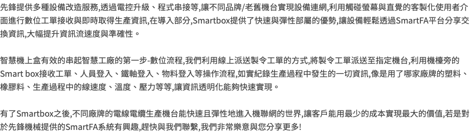 先鋒提供多種設備改造服務,透過電控升級、程式串接等,讓不同品牌/老舊機台實現設備連網,利用觸碰螢幕與直覺的客製化使用者介面進行數位工單接收與即時取得生產資訊,在導入部分,Smartbox提供了快速與彈性部屬的優勢,讓設備輕鬆透過SmartFA平台分享交換資訊,大幅提升資訊流速度與準確性。 智慧機上盒有效的串起智慧工廠的第一步-數位流程,我們利用線上派送製令工單的方式,將製令工單派送至指定機台,利用機檯旁的Smart box接收工單、人員登入、鐵軸登入、物料登入等操作流程,如實紀錄生產過程中發生的一切資訊,像是用了哪家廠牌的塑料、橡膠料、生產過程中的線速度、溫度、壓力等等,讓資訊透明化能夠快速實現。 有了Smartbox之後,不同廠牌的電線電纜生產機台能快速且彈性地進入機聯網的世界,讓客戶能用最少的成本實現最大的價值,若是對於先鋒機械提供的SmartFA系統有興趣,趕快與我們聯繫,我們非常樂意與您分享更多!