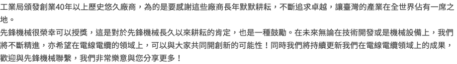 工業局頒發創業40年以上歷史悠久廠商，為的是要感謝這些廠商長年默默耕耘，不斷追求卓越，讓臺灣的產業在全世界佔有一席之地。 先鋒機械很榮幸可以授獎，這是對於先鋒機械長久以來耕耘的肯定，也是一種鼓勵。在未來無論在技術開發或是機械設備上，我們將不斷精進，亦希望在電線電纜的領域上，可以與大家共同開創新的可能性！同時我們將持續更新我們在電線電纜領域上的成果，歡迎與先鋒機械聯繫，我們非常樂意與您分享更多！
