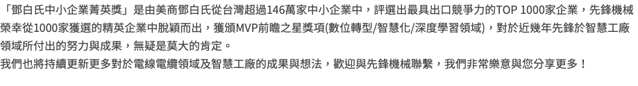 「鄧白氏中小企業菁英獎」是由美商鄧白氏從台灣超過146萬家中小企業中，評選出最具出口競爭力的TOP 1000家企業，先鋒機械榮幸從1000家獲選的精英企業中脫穎而出，獲頒MVP前瞻之星獎項(數位轉型/智慧化/深度學習領域)，對於近幾年先鋒於智慧工廠領域所付出的努力與成果，無疑是莫大的肯定。 我們也將持續更新更多對於電線電纜領域及智慧工廠的成果與想法，歡迎與先鋒機械聯繫，我們非常樂意與您分享更多！ 