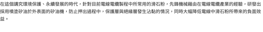 在這個講究環境保護、永續發展的時代，針對目前電線電纜製程中所常用的滑石粉，先鋒機械藉由在電線電纜產業的經驗，研發出採用噴塗矽油於外表面的矽油機，防止押出過程中，保護層與絕緣層發生沾黏的情況，同時大幅降低電線中滑石粉所帶來的負面效益。