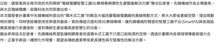 日前，國發會與台南市政府共同舉辦"電線電纜智慧工廠5G專頻專網彈性生產整廠解決方案"聯合記者會，先鋒機械作為主導廠商，與大亞電線電纜、辰隆科技共同受邀出席。 本次國發會計畫案中先鋒機械所提出的"積木式工廠"的概念大幅改變電線電纜廠的產線規劃方式，將大大節省產線空間、增加規劃時的彈性，同時使設備使用效率達到最高。資訊傳遞方面利用5G專頻專網，讓先鋒機械所開發的智慧工廠平台(SmartFA)與各個設備直接進行多邊接取，達到傳統生產設備高度智慧化的功能。 藉由參與這次記者會，先鋒機械希望能讓相關業者知道積木式工廠不只是口說無憑的空想，透過計畫案內各領域領導廠商通力合作，正著手將這一構想化作現實，期望為傳統產業帶來更具彈性與可發展性的解決方案。 