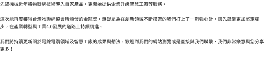 先鋒機械近年將物聯網技術導入自家產品，更開始提供企業升級智慧工廠等服務。 這次能再度獲得台灣物聯網協會所頒發的金龍獎，無疑是為在創新領域不斷摸索的我們打上了一劑強心針，讓先鋒能更加堅定腳步，在產業轉型與工業4.0發展的道路上持續精進。 我們將持續更新關於電線電纜領域及智慧工廠的成果與想法，歡迎到我們的網站瀏覽或是直接與我們聯繫，我們非常樂意與您分享更多！ 
