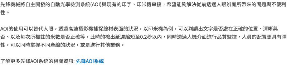先鋒機械將自主開發的自動光學檢測系統(AOI)與現有的印字、印米機串接，希望能夠解決從前透過人眼辨識所帶來的問題與不便利性。 AOI的使用可以替代人眼，透過高速攝影機捕捉線材表面的狀況，以印米機為例，可以判讀出文字是否處在正確的位置、清晰與否、以及每次所標註的米數是否正確等，此時的檢出延遲縮短至0.2秒以內，同時透過人機介面進行品質監控，人員的配置更具有彈性，可以同時掌握不同產線的狀況，或是進行其他業務。 了解更多先鋒AOI系統的相關資訊: 先鋒AOI系統 