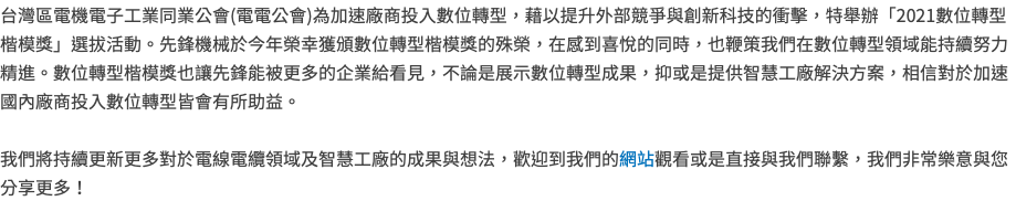 台灣區電機電子工業同業公會(電電公會)為加速廠商投入數位轉型，藉以提升外部競爭與創新科技的衝擊，特舉辦「2021數位轉型楷模獎」選拔活動。先鋒機械於今年榮幸獲頒數位轉型楷模獎的殊榮，在感到喜悅的同時，也鞭策我們在數位轉型領域能持續努力精進。數位轉型楷模獎也讓先鋒能被更多的企業給看見，不論是展示數位轉型成果，抑或是提供智慧工廠解決方案，相信對於加速國內廠商投入數位轉型皆會有所助益。 我們將持續更新更多對於電線電纜領域及智慧工廠的成果與想法，歡迎到我們的網站觀看或是直接與我們聯繫，我們非常樂意與您分享更多！