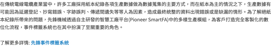 在傳統電線電纜產業當中，許多工廠採用紙本紀錄各項生產數據做為數據蒐集的主要方式，而在紙本為主的情況之下，生產數據有可能因為延遲登記、抄寫錯誤、字跡誤判、傳遞間遺失等等人為因素，造成最終統整的資料出現錯誤或是缺漏的情形。為了解絕紙本紀錄所帶來的問題，先鋒機械透過自主研發的智慧工廠平台(Pioneer SmartFA)中的多樣生產模組，為客戶打造完全客製化的數位化流程，事件標籤系統也在其中扮演了至關重要的角色。 了解更多詳情: 先鋒事件標籤系統 