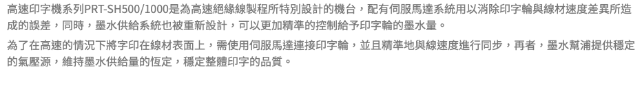 高速印字機系列PRT-SH500/1000是為高速絕緣線製程所特別設計的機台，配有伺服馬達系統用以消除印字輪與線材速度差異所造成的誤差，同時，墨水供給系統也被重新設計，可以更加精準的控制給予印字輪的墨水量。 為了在高速的情況下將字印在線材表面上，需使用伺服馬達連接印字輪，並且精準地與線速度進行同步，再者，墨水幫浦提供穩定的氣壓源，維持墨水供給量的恆定，穩定整體印字的品質。 