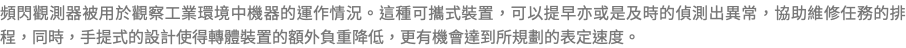 頻閃觀測器被用於觀察工業環境中機器的運作情況。這種可攜式裝置，可以提早亦或是及時的偵測出異常，協助維修任務的排程，同時，手提式的設計使得轉體裝置的額外負重降低，更有機會達到所規劃的表定速度。