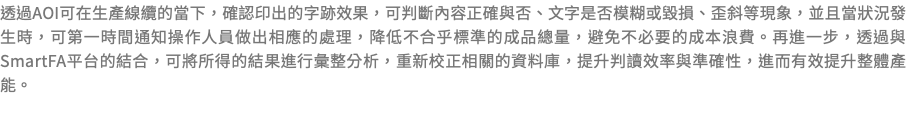 透過AOI可在生產線纜的當下，確認印出的字跡效果，可判斷內容正確與否、文字是否模糊或毀損、歪斜等現象，並且當狀況發生時，可第一時間通知操作人員做出相應的處理，降低不合乎標準的成品總量，避免不必要的成本浪費。再進一步，透過與SmartFA平台的結合，可將所得的結果進行彙整分析，重新校正相關的資料庫，提升判讀效率與準確性，進而有效提升整體產能。 