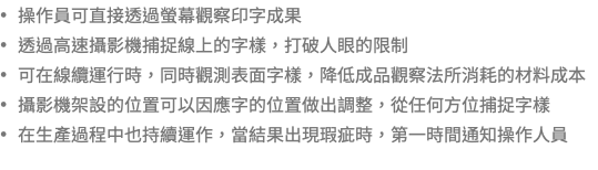 • 操作員可直接透過螢幕觀察印字成果 • 透過高速攝影機捕捉線上的字樣，打破人眼的限制 • 可在線纜運行時，同時觀測表面字樣，降低成品觀察法所消耗的材料成本 • 攝影機架設的位置可以因應字的位置做出調整，從任何方位捕捉字樣 • 在生產過程中也持續運作，當結果出現瑕疵時，第一時間通知操作人員 