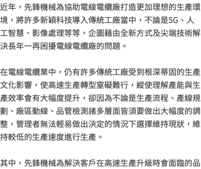 近年，先鋒機械為協助電線電纜廠打造更加理想的生產環境，將許多新穎科技導入傳統工廠當中，不論是5G、人工智慧、影像處理等等，企圖藉由全新方式及尖端技術解決長年一再困擾電線電纜廠的問題。 在電線電纜業中，仍有許多傳統工廠受到根深蒂固的生產文化影響，使高速生產轉型窒礙難行，縱使理解產能與生產效率會有大幅度提升，卻因為不論是生產流程、產線規劃、廠區動線、品管檢測諸多層面皆須要做出大幅度的調整，管理者無法輕易做出決定的情況下選擇維持現狀，維持較低的生產速度進行生產。 其中，先鋒機械為解決客戶在高速生產升級時會面臨的品