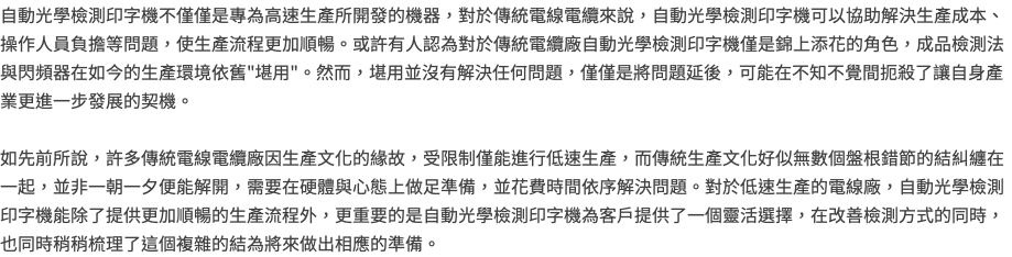 自動光學檢測印字機不僅僅是專為高速生產所開發的機器，對於傳統電線電纜來說，自動光學檢測印字機可以協助解決生產成本、操作人員負擔等問題，使生產流程更加順暢。或許有人認為對於傳統電纜廠自動光學檢測印字機僅是錦上添花的角色，成品檢測法與閃頻器在如今的生產環境依舊"堪用"。然而，堪用並沒有解決任何問題，僅僅是將問題延後，可能在不知不覺間扼殺了讓自身產業更進一步發展的契機。 如先前所說，許多傳統電線電纜廠因生產文化的緣故，受限制僅能進行低速生產，而傳統生產文化好似無數個盤根錯節的結糾纏在一起，並非一朝一夕便能解開，需要在硬體與心態上做足準備，並花費時間依序解決問題。對於低速生產的電線廠，自動光學檢測印字機能除了提供更加順暢的生產流程外，更重要的是自動光學檢測印字機為客戶提供了一個靈活選擇，在改善檢測方式的同時，也同時稍稍梳理了這個複雜的結為將來做出相應的準備。