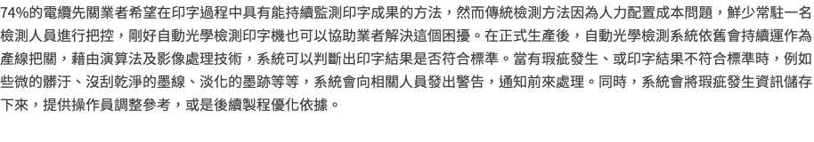 74%的電纜先關業者希望在印字過程中具有能持續監測印字成果的方法，然而傳統檢測方法因為人力配置成本問題，鮮少常駐一名檢測人員進行把控，剛好自動光學檢測印字機也可以協助業者解決這個困擾。在正式生產後，自動光學檢測系統依舊會持續運作為產線把關，藉由演算法及影像處理技術，系統可以判斷出印字結果是否符合標準。當有瑕疵發生、或印字結果不符合標準時，例如些微的髒汙、沒刮乾淨的墨線、淡化的墨跡等等，系統會向相關人員發出警告，通知前來處理。同時，系統會將瑕疵發生資訊儲存下來，提供操作員調整參考，或是後續製程優化依據。