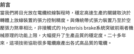 前言當我們將目光放在電纜絞線製程時，穩定高速生產的關鍵取決於轉體上放線裝置的張力控制精度。與傳統帶式張力裝置乃至於空壓張力煞車相比，非接觸式的 Hysterisis brake系統突破前兩者機械原理的功能上限，大幅提升了生產品質的穩定度。二十多年來，這項技術協助很多電纜廠產出各式高品質的電纜。 