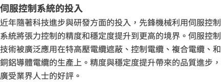 伺服控制系統的投入 近年隨著科技進步與研發方面的投入，先鋒機械利用伺服控制系統將張力控制的精度和穩定度提升到更高的境界。伺服控制技術被廣泛應用在特高壓電纜遮蔽、控制電纜、複合電纜、和銅鋁導體電纜的生產上。精度與穩定度提升帶來的品質進步，廣受業界人士的好評。