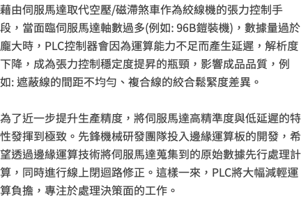 藉由伺服馬達取代空壓/磁滯煞車作為絞線機的張力控制手段，當面臨伺服馬達軸數過多(例如: 96B鎧裝機)，數據量過於龐大時，PLC控制器會因為運算能力不足而產生延遲，解析度下降，成為張力控制穩定度提昇的瓶頸，影響成品品質，例如: 遮蔽線的間距不均勻、複合線的絞合鬆緊度差異。 為了近一步提升生產精度，將伺服馬達高精準度與低延遲的特性發揮到極致。先鋒機械研發團隊投入邊緣運算板的開發，希望透過邊緣運算技術將伺服馬達蒐集到的原始數據先行處理計算，同時進行線上閉迴路修正。這樣一來，PLC將大幅減輕運算負擔，專注於處理決策面的工作。 