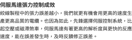 伺服馬達張力控制成效 絞線製程中的張力誤差越小，我們就更有機會用更高的速度生產更高品質的電纜。也因為如此，先鋒選擇伺服控制系統，比起空壓或磁滯煞車，伺服馬達有著更高的解析度與更快的反應速度，能在誤差發生時，及時反饋修正誤差。